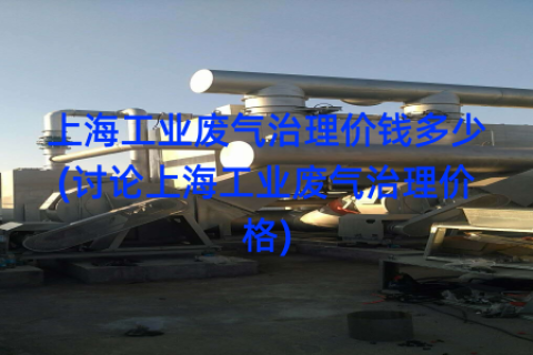 上海工业废气治理价钱多少(讨论上海工业废气治理价格)