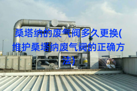 桑塔纳的废气阀多久更换(维护桑塔纳废气阀的正确方法)