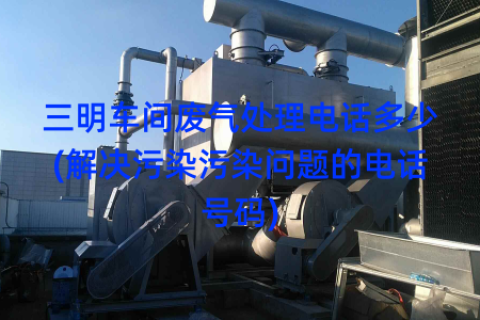 三明车间废气处理电话多少(解决污染污染问题的电话号码)