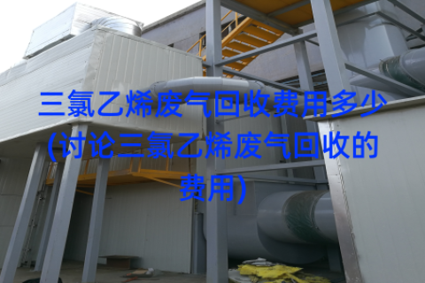 三氯乙烯废气回收费用多少(讨论三氯乙烯废气回收的费用)