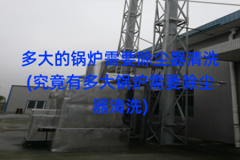 多大的锅炉需要除尘器清洗(究竟有多大锅炉需要除尘器清洗)