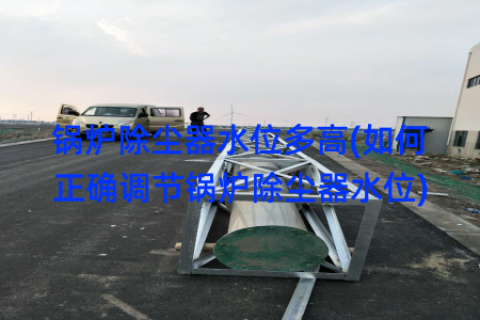 锅炉除尘器水位多高(如何正确调节锅炉除尘器水位)