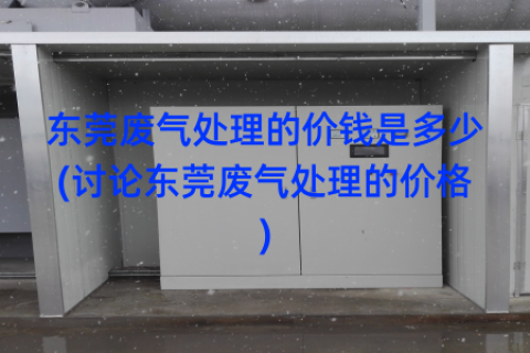 东莞废气处理的价钱是多少(讨论东莞废气处理的价格)