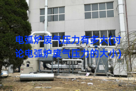 电弧炉废气压力有多大(讨论电弧炉废气压力的大小)