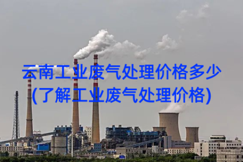 云南工业废气处理价格多少(了解工业废气处理价格)