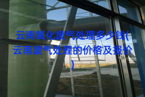 云南氧化废气处理多少钱(云南废气处理的价格及报价)