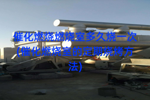 催化燃烧燃烧室多久烧一次(催化燃烧室的定期烧烤方法)