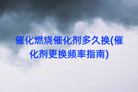 催化燃烧催化剂多久换(催化剂更换频率指南)