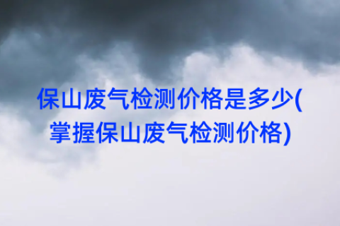 保山废气检测价格是多少(掌握保山废气检测价格)