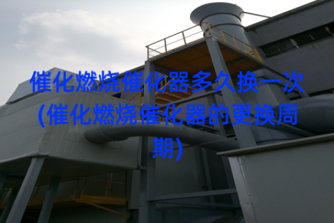 催化燃烧催化器多久换一次(催化燃烧催化器的更换周期)