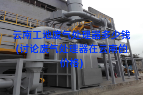 云南工地废气处理器多少钱(讨论废气处理器在云南的价格)