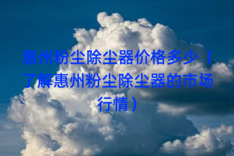 惠州粉尘除尘器价格多少（了解惠州粉尘除尘器的市场行情）