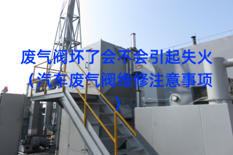 废气阀坏了会不会引起失火（汽车废气阀维修注意事项）