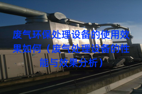 废气环保处理设备的使用效果如何（废气处理设备的性能与效果分析）