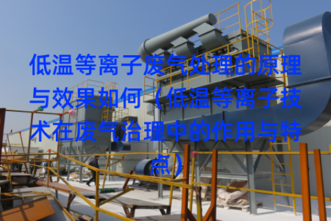 低温等离子废气处理的原理与效果如何（低温等离子技术在废气治理中的作用与特点）